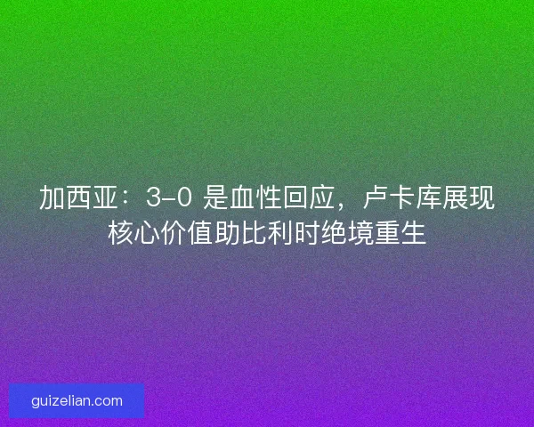 加西亚：3-0 是血性回应，卢卡库展现核心价值助比利时绝境重生