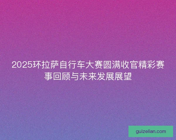 2025环拉萨自行车大赛圆满收官精彩赛事回顾与未来发展展望 2025环拉萨自行车大赛圆满收官精彩赛事回顾与未来发展展望
