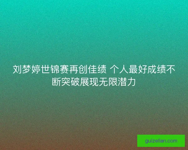 刘梦婷世锦赛再创佳绩 个人最好成绩不断突破展现无限潜力