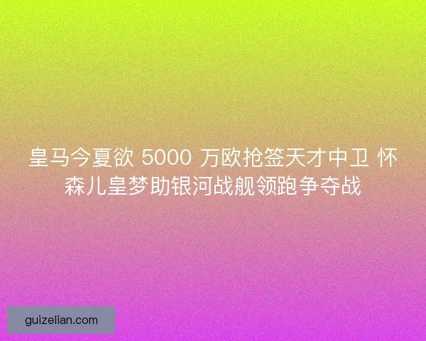 皇马今夏欲 5000 万欧抢签天才中卫 怀森儿皇梦助银河战舰领跑争夺战