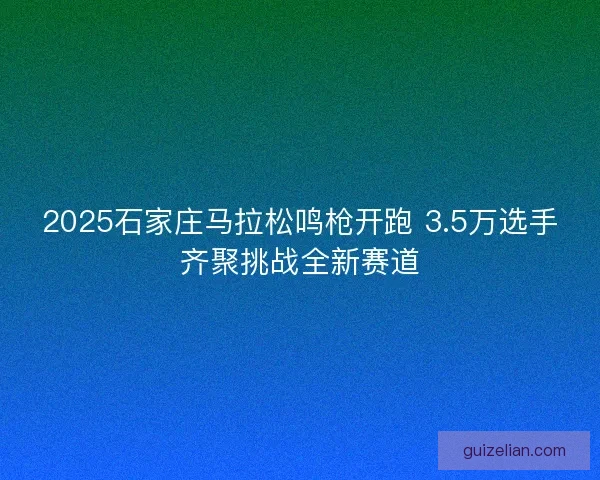 2025石家庄马拉松鸣枪开跑 3.5万选手齐聚挑战全新赛道