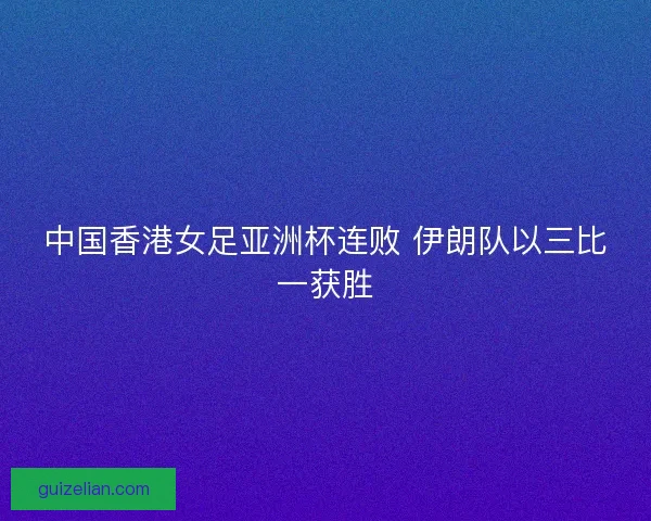 中国香港女足亚洲杯连败 伊朗队以三比一获胜