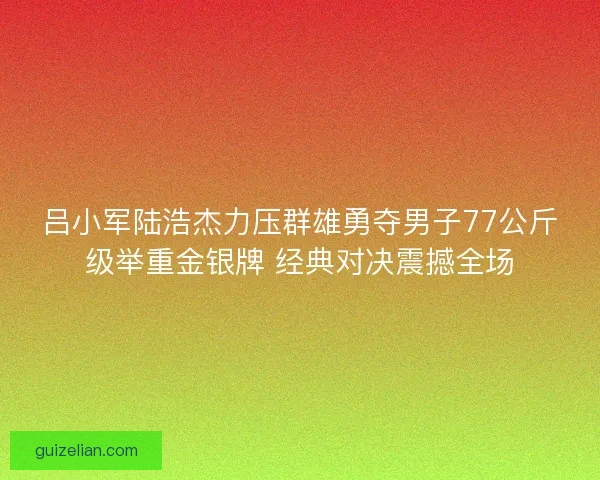 吕小军陆浩杰力压群雄勇夺男子77公斤级举重金银牌 经典对决震撼全场 吕小军陆浩杰力压群雄勇夺男子77公斤级举重金银牌 经典对决震撼全场